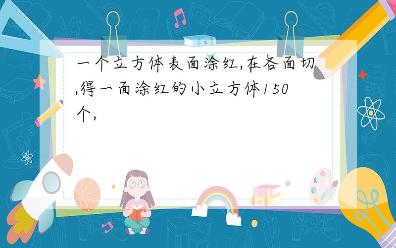 一个立方体表面涂红,在各面切,得一面涂红的小立方体150个,