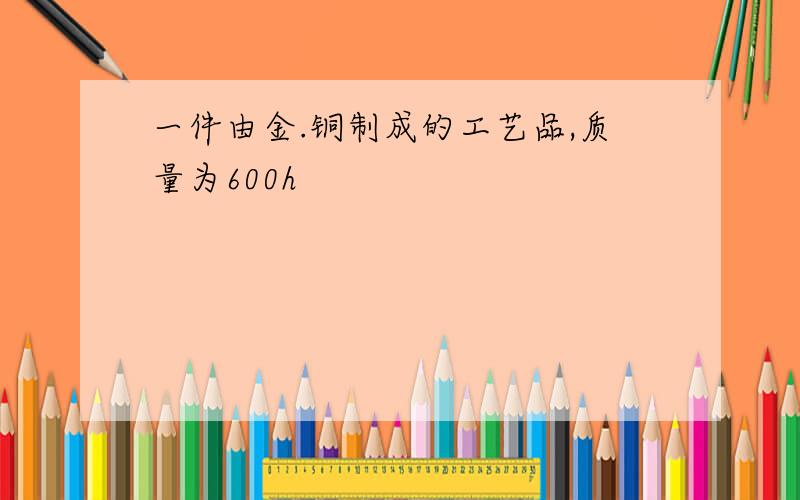 一件由金.铜制成的工艺品,质量为600h