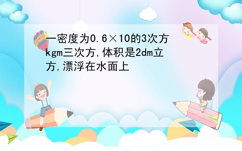 一密度为0.6×10的3次方kgm三次方,体积是2dm立方,漂浮在水面上