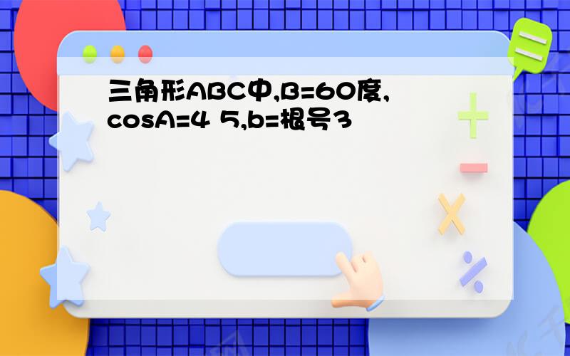 三角形ABC中,B=60度,cosA=4 5,b=根号3