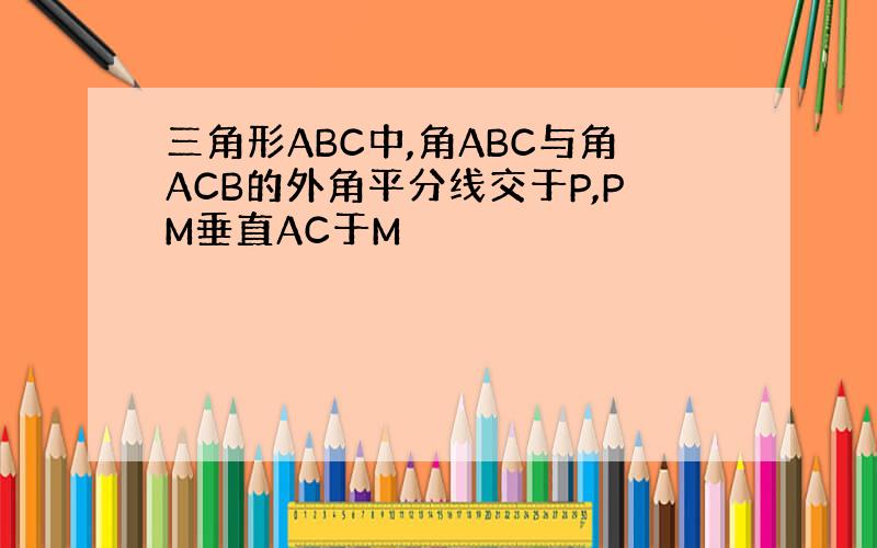 三角形ABC中,角ABC与角ACB的外角平分线交于P,PM垂直AC于M