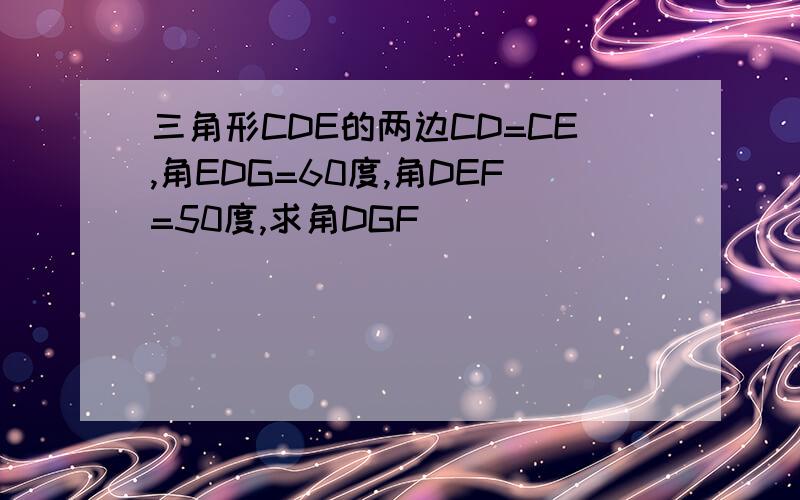 三角形CDE的两边CD=CE,角EDG=60度,角DEF=50度,求角DGF