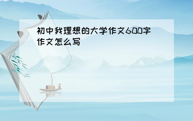 初中我理想的大学作文600字作文怎么写