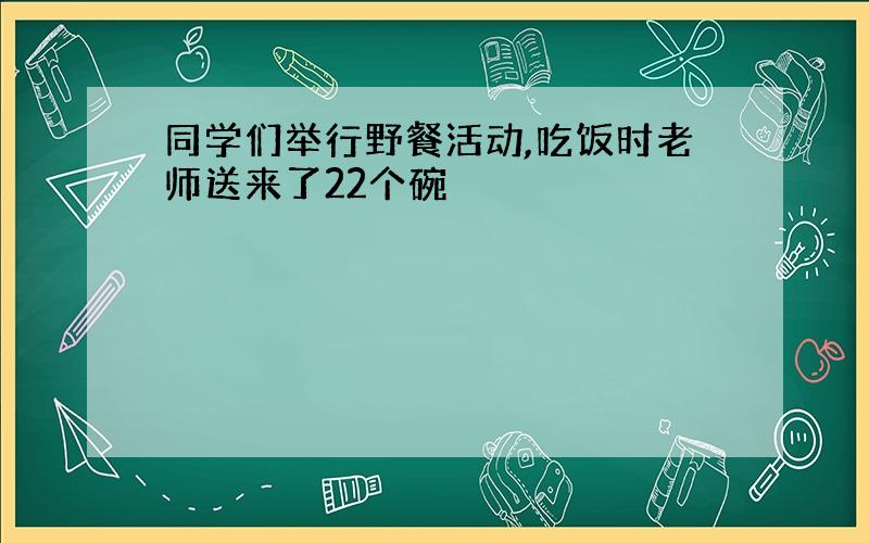 同学们举行野餐活动,吃饭时老师送来了22个碗