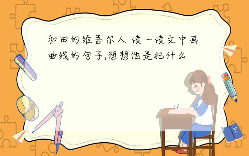 和田的维吾尔人 读一读文中画曲线的句子,想想他是把什么