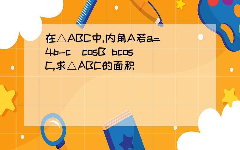 在△ABC中,内角A若a=(4b-c)cosB bcosC,求△ABC的面积