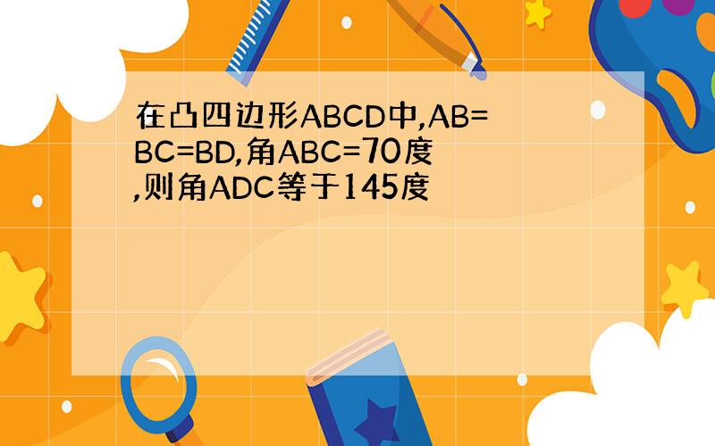 在凸四边形ABCD中,AB=BC=BD,角ABC=70度,则角ADC等于145度