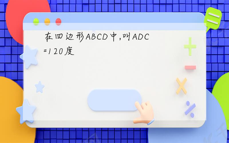 在四边形ABCD中,叫ADC=120度