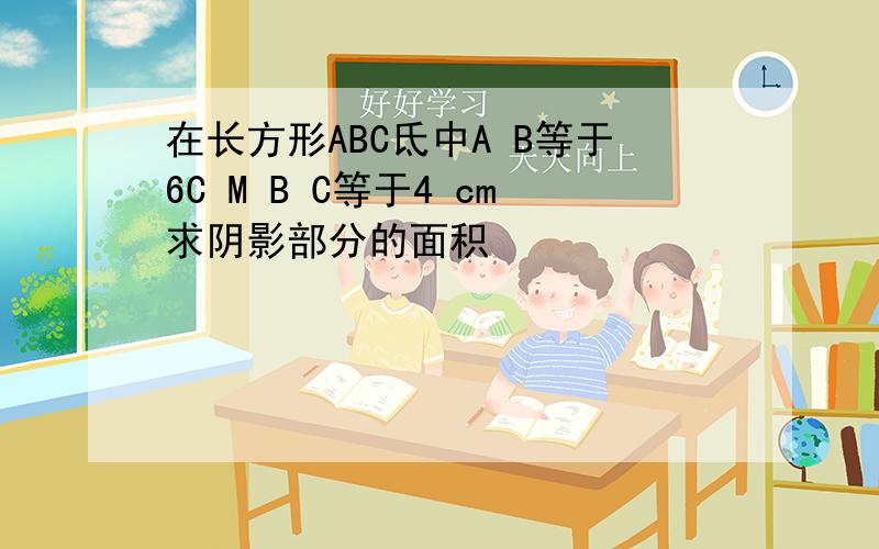 在长方形ABC氐中A B等于6C M B C等于4 cm求阴影部分的面积