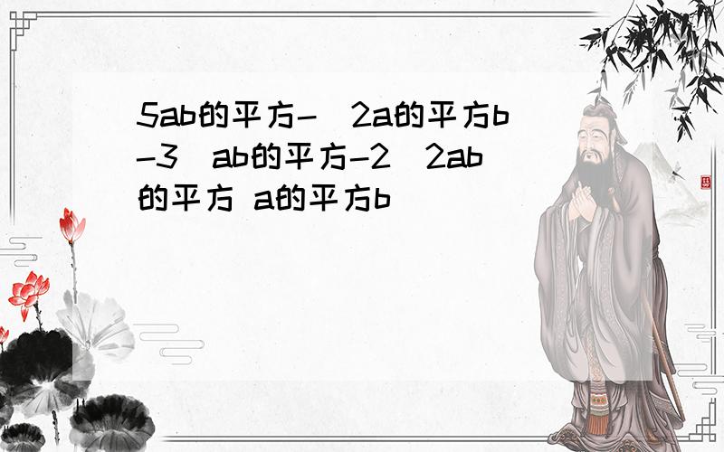 5ab的平方-(2a的平方b-3(ab的平方-2(2ab的平方 a的平方b)))