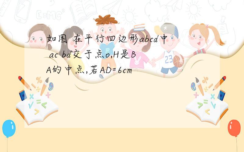 如图 在平行四边形abcd中 ac bd交于点o,H是BA的中点,若AD=6cm