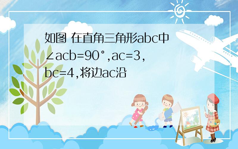 如图 在直角三角形abc中 ∠acb=90°,ac=3,bc=4,将边ac沿