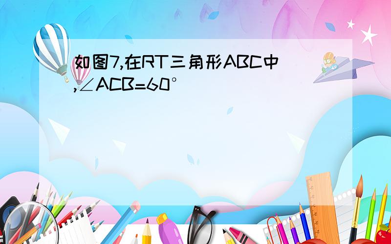 如图7,在RT三角形ABC中,∠ACB=60°