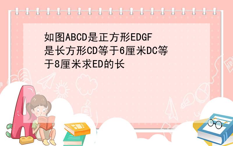 如图ABCD是正方形EDGF是长方形CD等于6厘米DC等于8厘米求ED的长