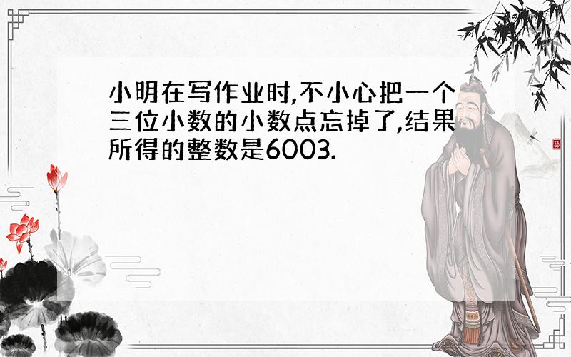 小明在写作业时,不小心把一个三位小数的小数点忘掉了,结果所得的整数是6003.