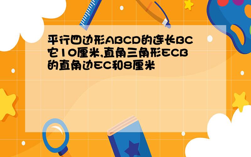 平行四边形ABCD的连长BC它10厘米,直角三角形ECB的直角边EC和8厘米