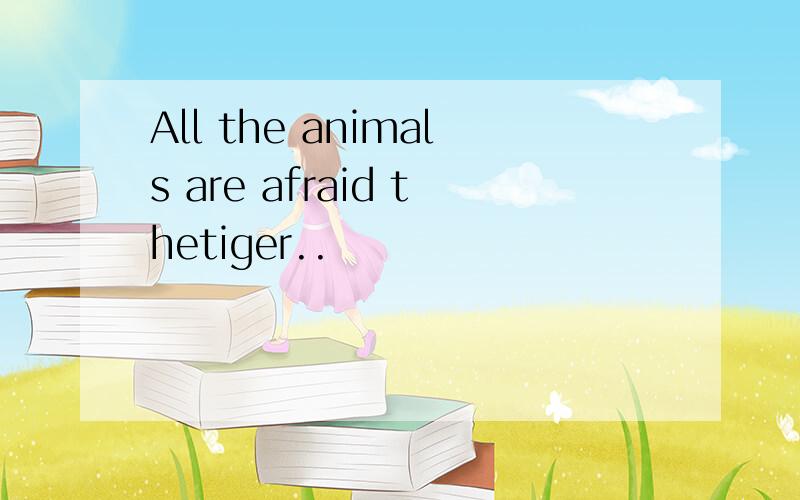 All the animals are afraid thetiger..