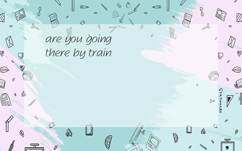 are you going there by train