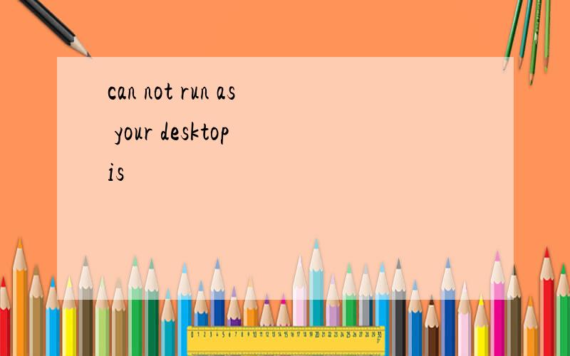 can not run as your desktop is