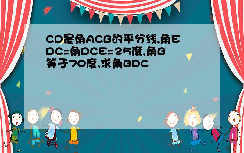 CD是角ACB的平分线,角EDC=角DCE=25度,角B等于70度,求角BDC