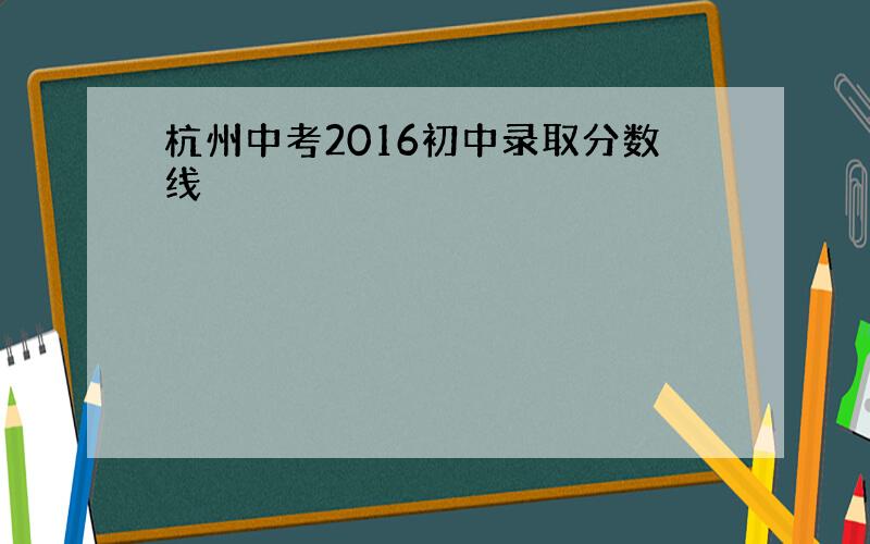 杭州中考2016初中录取分数线