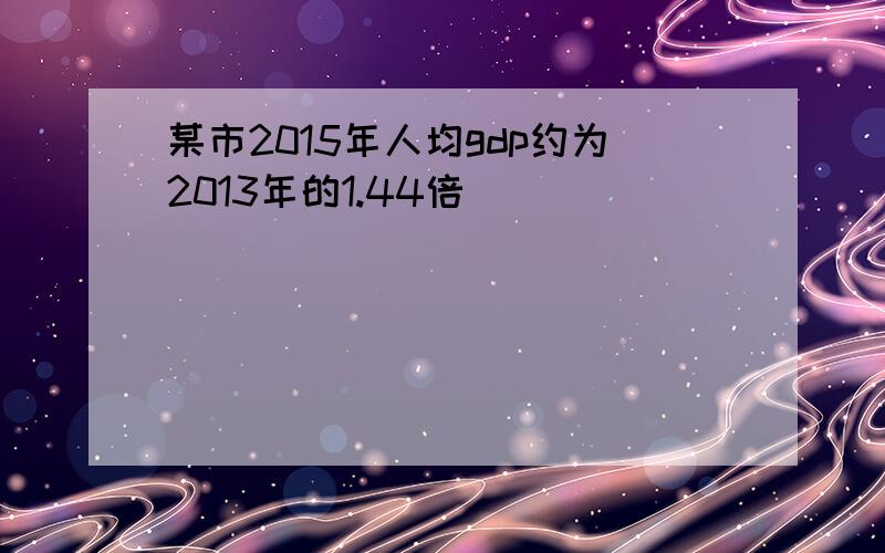 某市2015年人均gdp约为2013年的1.44倍