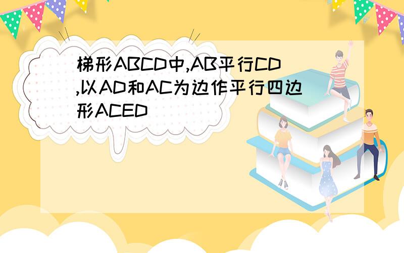 梯形ABCD中,AB平行CD,以AD和AC为边作平行四边形ACED