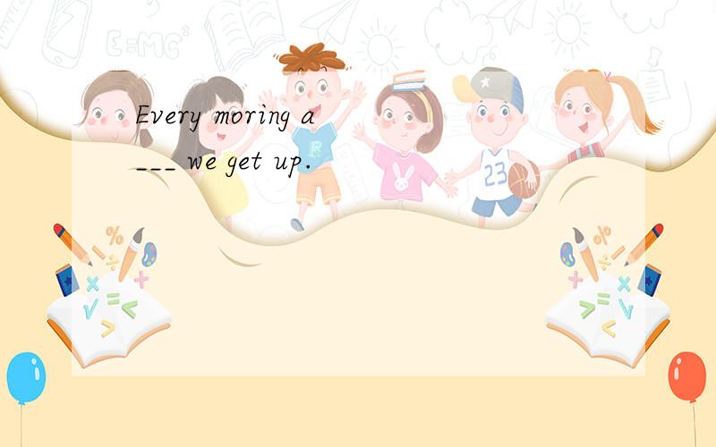 Every moring a___ we get up.