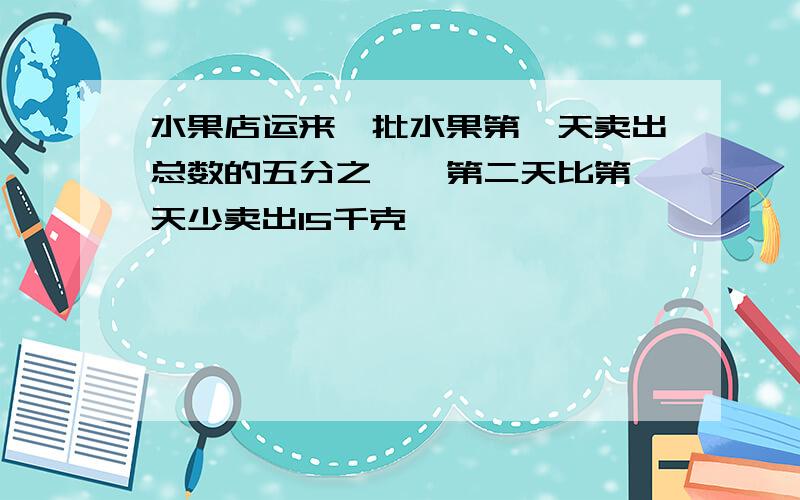 水果店运来一批水果第一天卖出总数的五分之一,第二天比第一天少卖出15千克