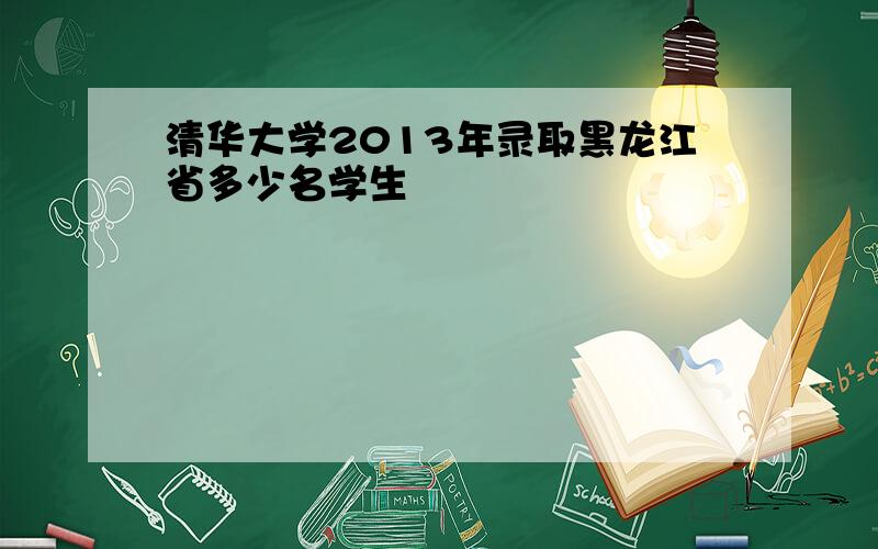 清华大学2013年录取黑龙江省多少名学生