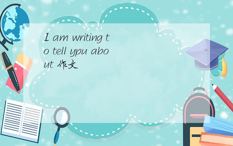 I am writing to tell ypu about 作文