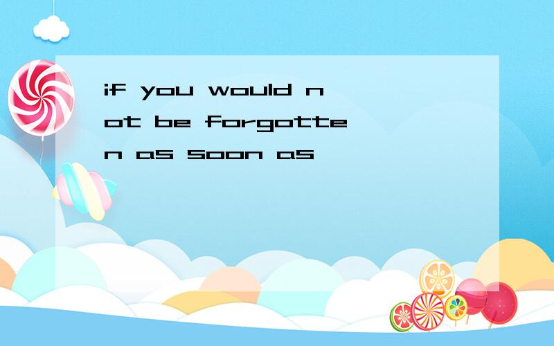 if you would not be forgotten as soon as
