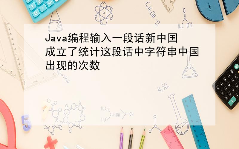Java编程输入一段话新中国成立了统计这段话中字符串中国出现的次数