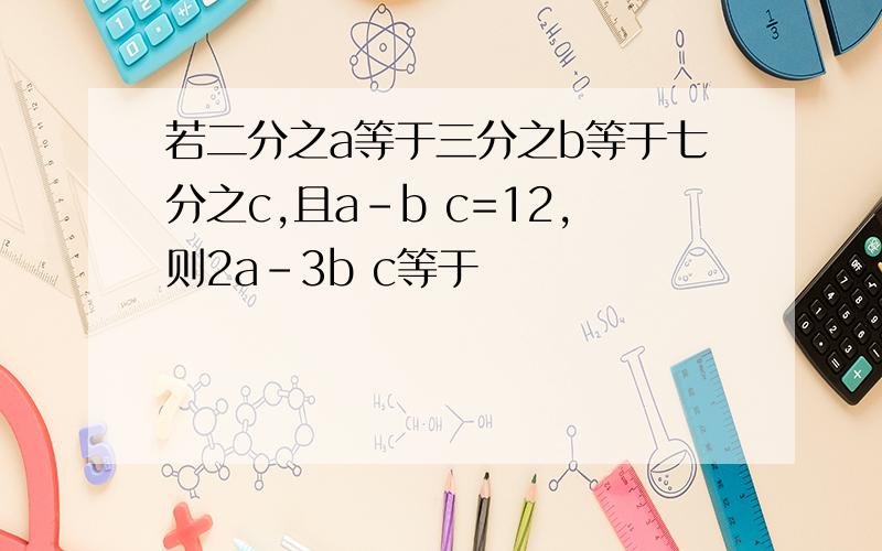 若二分之a等于三分之b等于七分之c,且a-b c=12,则2a-3b c等于