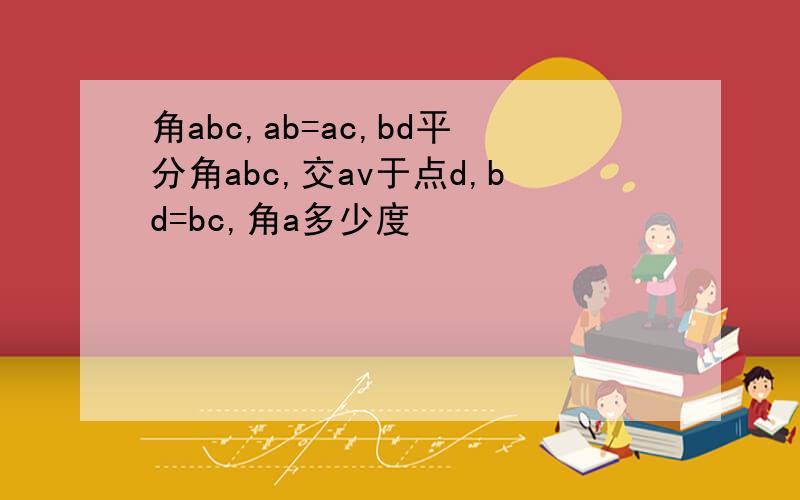 角abc,ab=ac,bd平分角abc,交av于点d,bd=bc,角a多少度