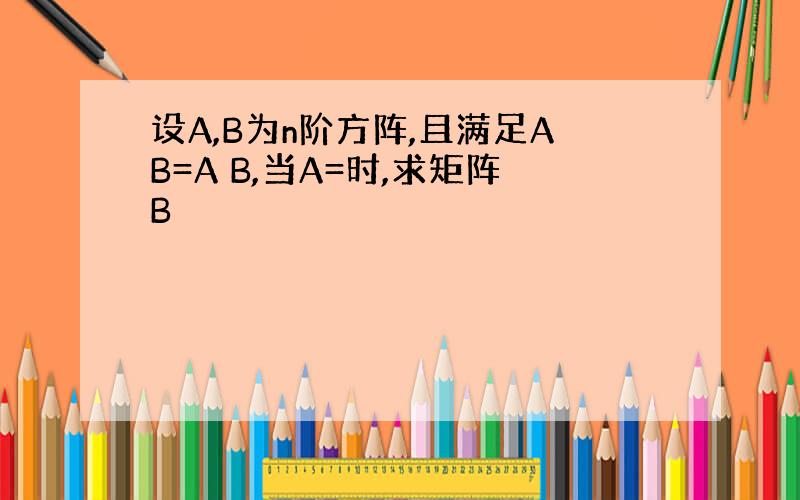 设A,B为n阶方阵,且满足AB=A B,当A=时,求矩阵B