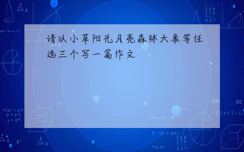 请以小草阳光月亮森林大象等任选三个写一篇作文