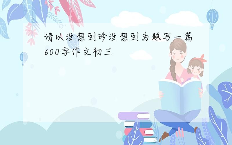 请以没想到珍没想到为题写一篇600字作文初三