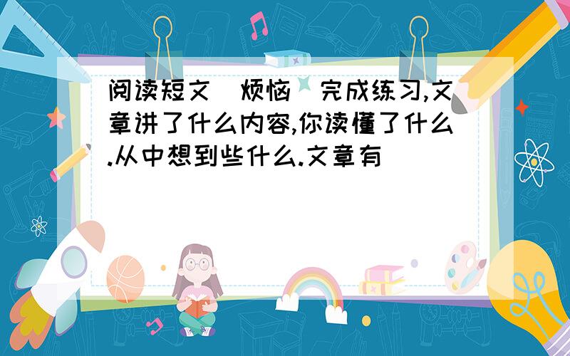 阅读短文[烦恼]完成练习,文章讲了什么内容,你读懂了什么.从中想到些什么.文章有