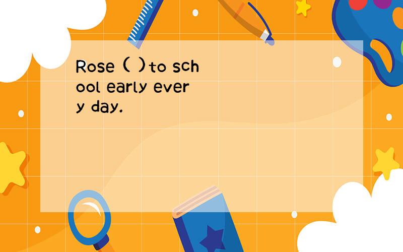 Rose ( )to school early every day.