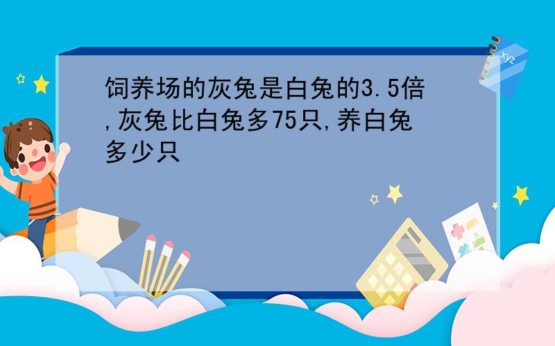 饲养场的灰兔是白兔的3.5倍,灰兔比白兔多75只,养白兔多少只