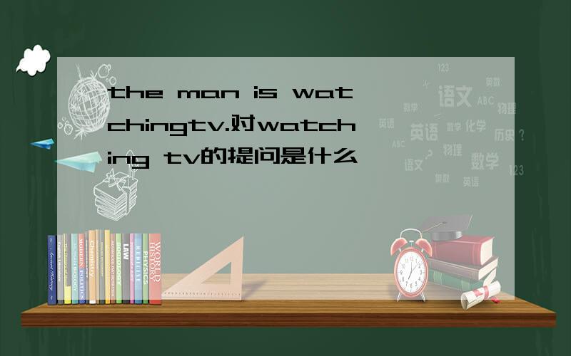 the man is watchingtv.对watching tv的提问是什么