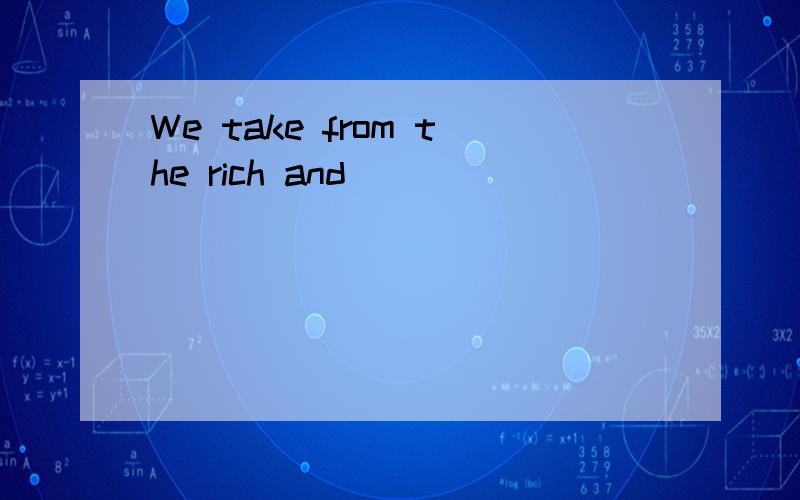 We take from the rich and