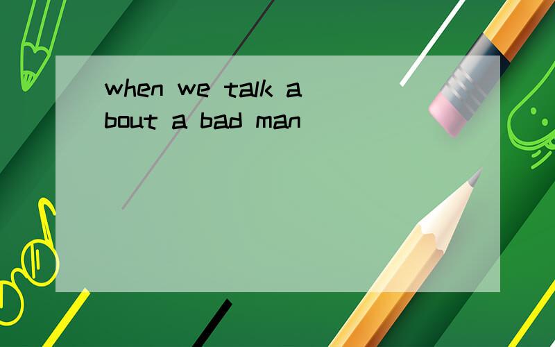 when we talk about a bad man