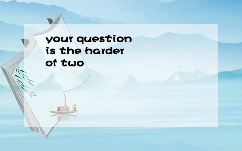 your question is the harder of two