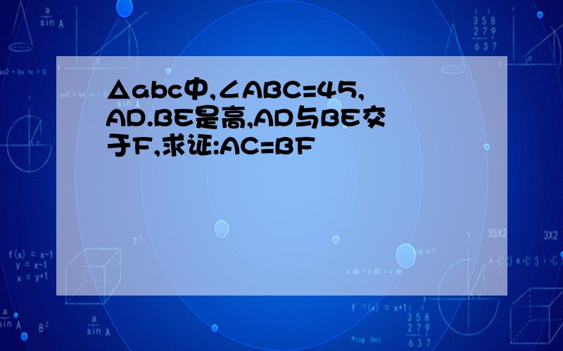 △abc中,∠ABC=45,AD.BE是高,AD与BE交于F,求证:AC=BF