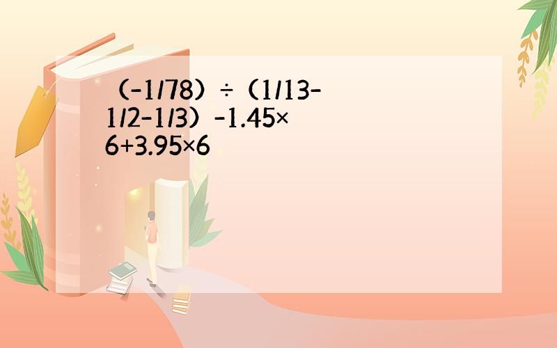 （-1/78）÷（1/13-1/2-1/3）-1.45×6+3.95×6