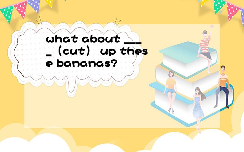 what about ____（cut） up these bananas?