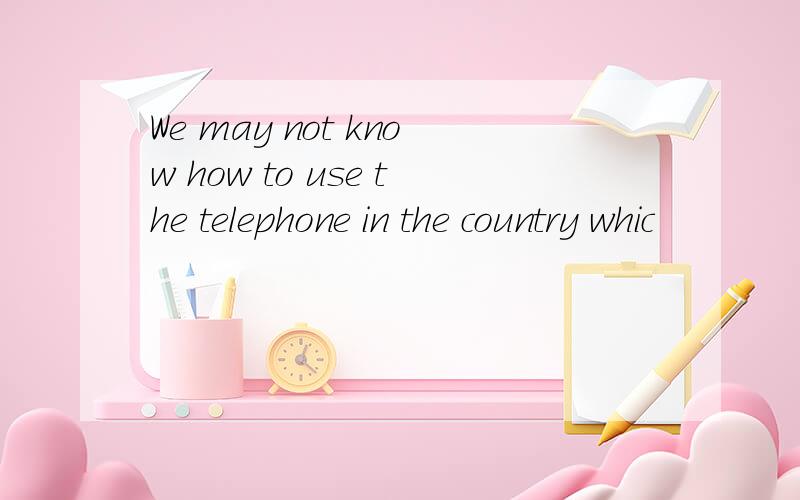 We may not know how to use the telephone in the country whic
