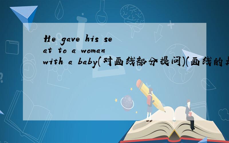 He gave his seat to a woman with a baby(对画线部分提问)(画线的是a woman